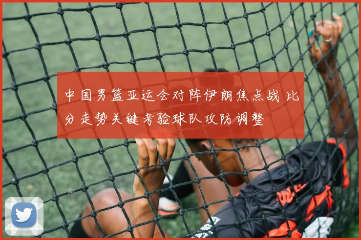 中国男篮亚运会对阵伊朗焦点战 比分走势关键考验球队攻防调整