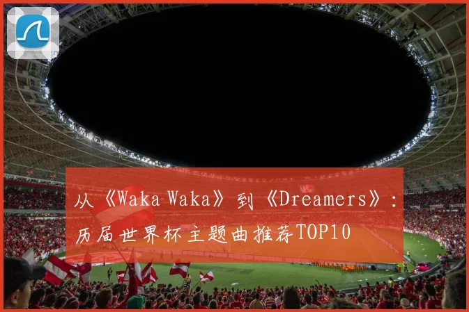 从《Waka Waka》到《Dreamers》：历届世界杯主题曲推荐TOP10
