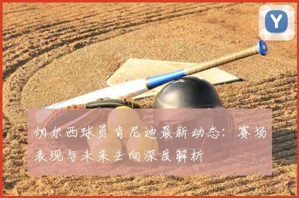 切尔西球员肯尼迪最新动态：赛场表现与未来去向深度解析