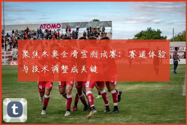 聚焦冬奥会滑雪测试赛：赛道体验与技术调整成关键