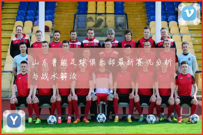 山东鲁能足球俱乐部最新赛况分析与战术解读