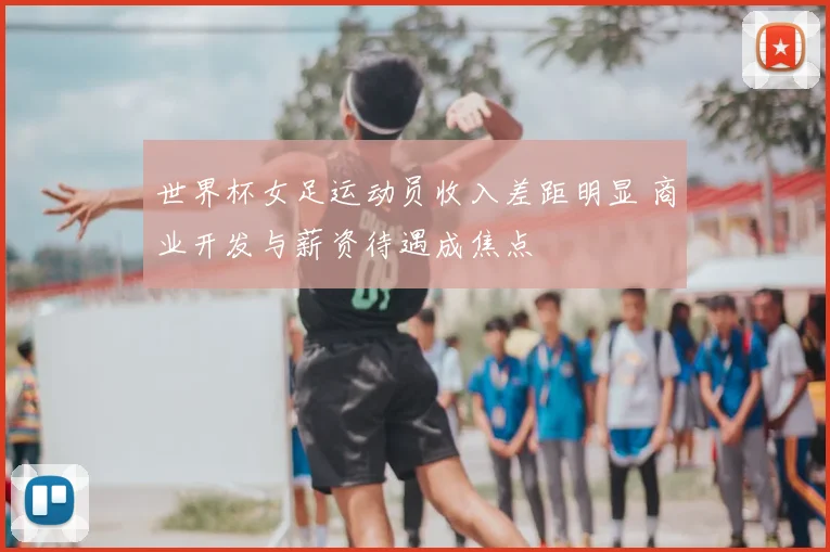 世界杯女足运动员收入差距明显 商业开发与薪资待遇成焦点