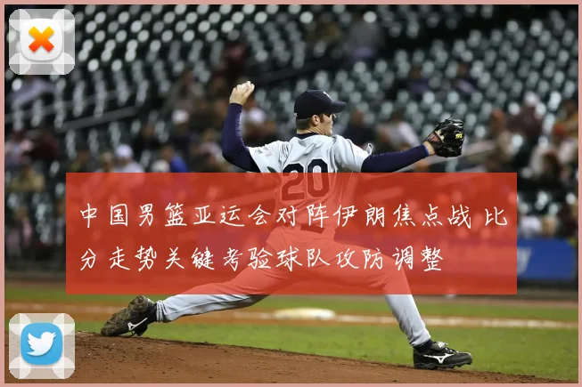 中国男篮亚运会对阵伊朗焦点战 比分走势关键考验球队攻防调整