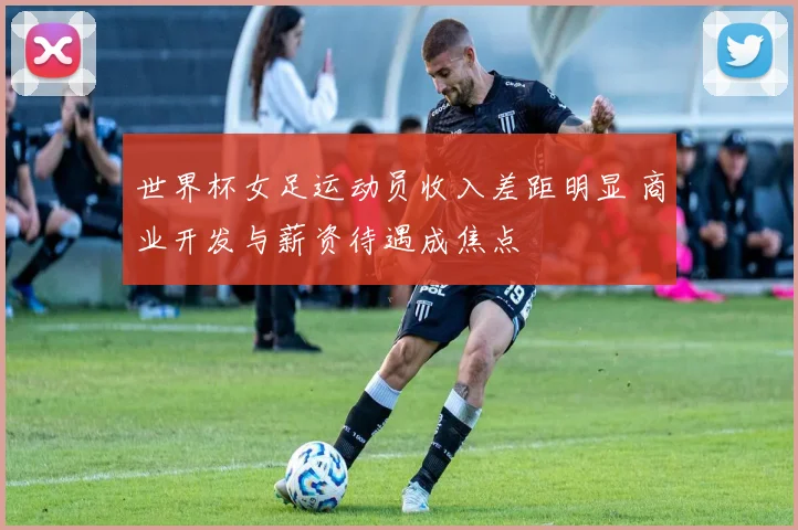 世界杯女足运动员收入差距明显 商业开发与薪资待遇成焦点