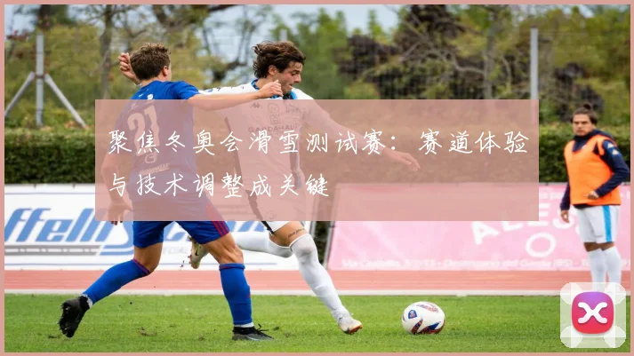 聚焦冬奥会滑雪测试赛：赛道体验与技术调整成关键