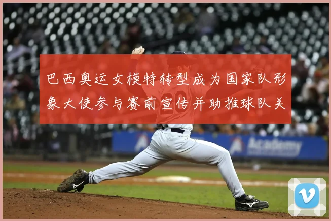 巴西奥运女模特转型成为国家队形象大使参与赛前宣传并助推球队关注度