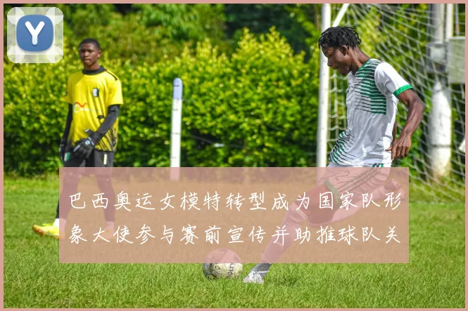 巴西奥运女模特转型成为国家队形象大使参与赛前宣传并助推球队关注度